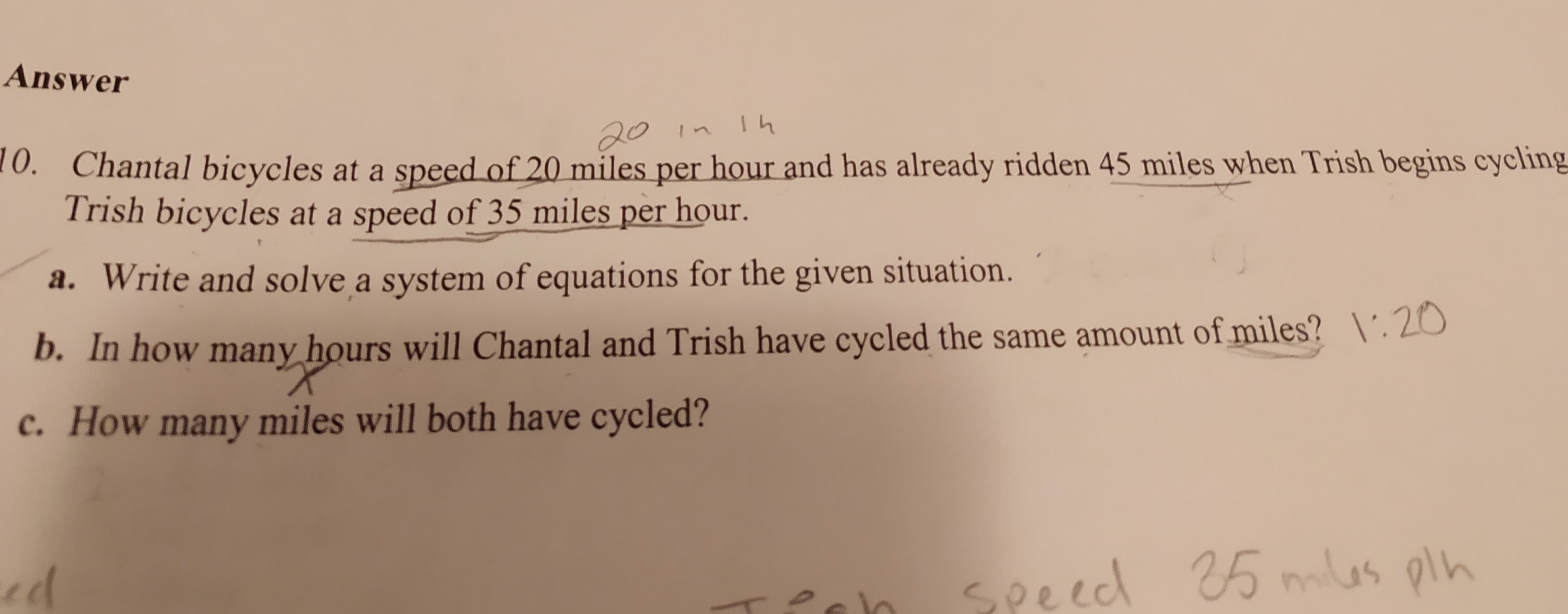 Answer
20 in Ih
0. Chantal bicycles at a speed of 20 miles per hour and has already ridden 45 miles when Trish begins cycling
Trish bicycles at a speed of 35 miles per hour.
a. Write and solve a system of equations for the given situation.
b. In how many hours will Chantal and Trish have cycled the same amount of miles? \'.20
c. How many miles will both have cycled?
ed
seeed
25 mlas oln
