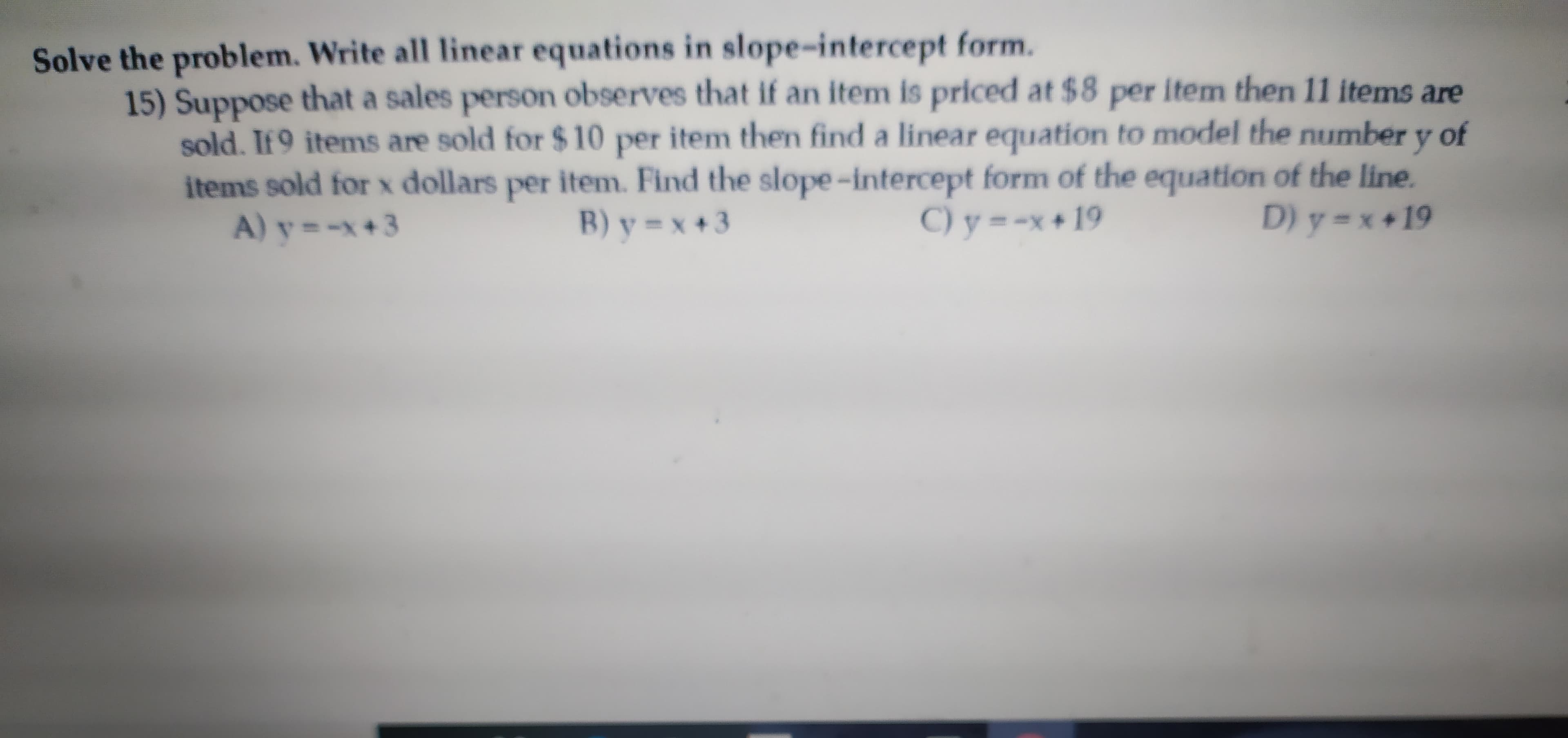 Solve the problem. Write all linear equations in slope-intercept form.
15) Suppose that a sales person observes that if an item is priced at $8 per item then 11 items are
sold. If 9 items are sold for $ 10 per item then find a linear equation to model the number y of
items sold for x dollars per item. Find the slope-intercept form of the equation of the line.
A) y =-x+3
B) y = x +3
C) y =-x + 19
D) y=x +19
