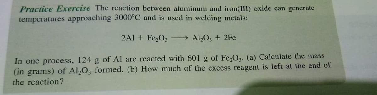 Practice Exrercise The reaction between aluminum and iron(III) oxide can generate
temperatures approaching 3000°C and is used in welding metals:
2Al + Fe2O3
Al,O3 + 2Fe
In one process, 124 g of Al are reacted with 601 g of Fe,O3. (a) Calculate the mass
(in grams) of Al,O3 formed. (b) How much of the excess reagent is left at the end of
the reaction?
