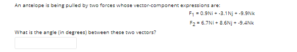 An antelope is being pulled by two forces whose vector-component expressions are:
F1 = 0.9Ni + -3.1Nj + -9.9Nk
F2 = 6.7Ni + 8.6Nj + -9.4Nk
What is the angle (in degrees) between these two vectors?

