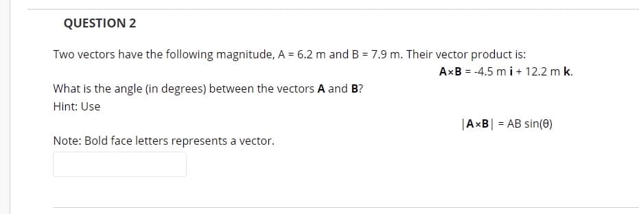 QUESTION 2
Two vectors have the following magnitude, A = 6.2 m and B = 7.9 m. Their vector product is:
AxB = -4.5 m i + 12.2 m k.
What is the angle (in degrees) between the vectors A and B?
Hint: Use
|AxB| = AB sin(e)
Note: Bold face letters represents a vector.
