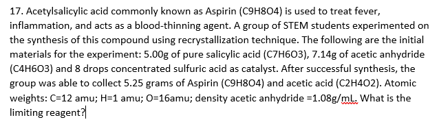 17. Acetylsalicylic acid commonly known as Aspirin (C9H8O4) is used to treat fever,
inflammation, and acts as a blood-thinning agent. A group of STEM students experimented on
the synthesis of this compound using recrystallization technique. The following are the initial
materials for the experiment: 5.00g of pure salicylic acid (C7H603), 7.14g of acetic anhydride
(C4H603) and 8 drops concentrated sulfuric acid as catalyst. After successful synthesis, the
group was able to collect 5.25 grams of Aspirin (C9H804) and acetic acid (C2H402). Atomic
weights: C=12 amu; H=1 amu; 0=16amu; density acetic anhydride =1.08g/mL. What is the
limiting reagent?
