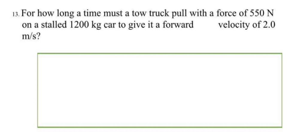 13. For how long a time must a tow truck pull with a force of 550 N
on a stalled 1200 kg car to give it a forward
velocity of 2.0
m/s?
