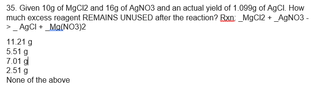 35. Given 10g of MgCl2 and 16g of AGNO3 and an actual yield of 1.099g of AgCl. How
much excess reagent REMAINS UNUSED after the reaction? Rxn: _MgCl2 + _A9NO3 -
>_ AgCI + _Ma(NO3)2
11.21 g
5.51 g
7.01 g
2.51 g
None of the above
