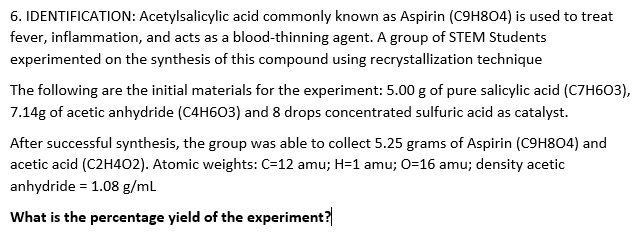 6. IDENTIFICATION: Acetylsalicylic acid commonly known as Aspirin (C9H8O4) is used to treat
fever, inflammation, and acts as a blood-thinning agent. A group of STEM Students
experimented on the synthesis of this compound using recrystallization technique
The following are the initial materials for the experiment: 5.00 g of pure salicylic acid (C7H603),
7.14g of acetic anhydride (C4H603) and 8 drops concentrated sulfuric acid as catalyst.
After successful synthesis, the group was able to collect 5.25 grams of Aspirin (C9H804) and
acetic acid (C2H402). Atomic weights: C=12 amu; H=1 amu; O=16 amu; density acetic
anhydride = 1.08 g/ml
What is the percentage yield of the experiment?
