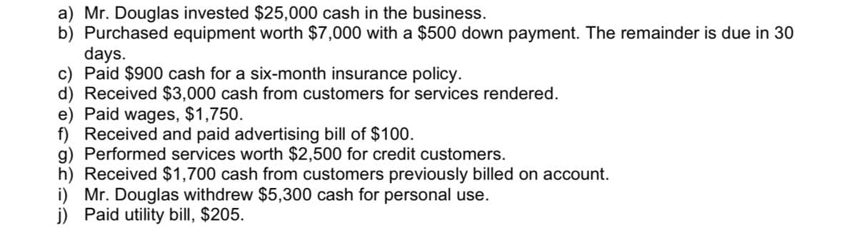 a) Mr. Douglas invested $25,000 cash in the business.
b) Purchased equipment worth $7,000 with a $500 down payment. The remainder is due in 30
days.
c) Paid $900 cash for a six-month insurance policy.
d) Received $3,000 cash from customers for services rendered.
e) Paid wages, $1,750.
f) Received and paid advertising bill of $100.
g) Performed services worth $2,500 for credit customers.
h) Received $1,700 cash from customers previously billed on account.
i) Mr. Douglas withdrew $5,300 cash for personal use.
j) Paid utility bill, $205.
