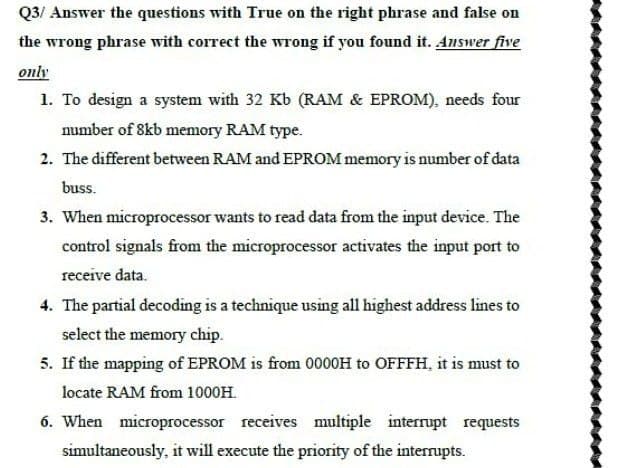 Q3/ Answer the questions with True on the right phrase and false on
the wrong phrase with correct the wrong if you found it. Answer five
only
1. To design a system with 32 Kb (RAM & EPROM), needs four
number of 8kb memory RAM type.
2. The different between RAM and EPROM memory is number of data
buss.
3. When microprocessor wants to read data from the input device. The
control signals from the microprocessor activates the input port to
receive data.
4. The partial decoding is a technique using all highest address lines to
select the memory chip.
5. If the mapping of EPROM is from 0000H to OFFFH, it is must to
locate RAM from 1000H.
6. When microprocessor receives multiple interrupt requests
simultaneously, it will execute the priority of the interrupts.
