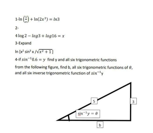 1-ln (-) + In(2x³) = In3
2-
4 log 2 - log3 + log16 = x
3-Expand
In [x sin x /Vx2 +1]
4-if sin-10.6 = y find y and all six trigonometric functions
from the following figure, find b, all six trigonometric functions of 8,
and all six inverse trigonometric function of sin-ly
5
sin ly 0
3.
