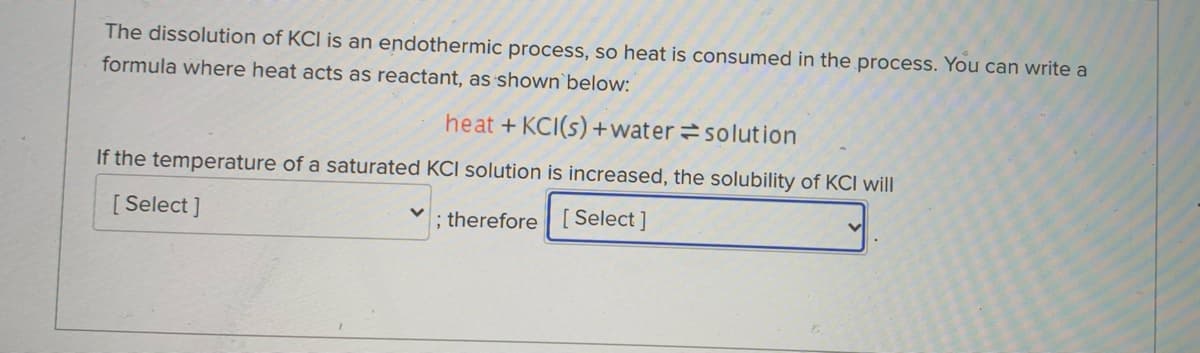 The dissolution of KCI is an endothermic process, so heat is consumed in the process. You can write a
formula where heat acts as reactant, as shown`below:
heat + KCI(s) +water=solution
If the temperature of a saturated KCI solution is increased, the solubility of KCI will
[Select ]
; therefore
[ Select ]
