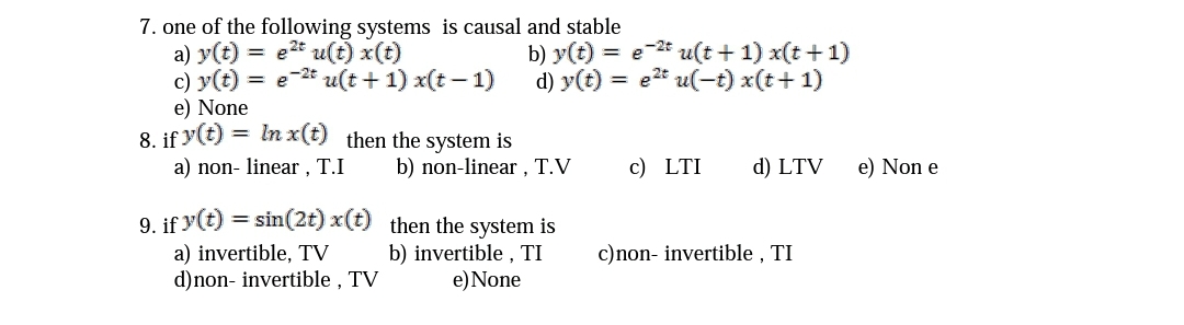 7. one of the following systems is causal and stable
a) y(t) = e2t u(t) x(t)
c) y(t) = e-* u(t + 1) x(t – 1)
e) None
8. if y(t) = In x(t) then the system is
b) y(t) = e-2* u(t + 1) x(t +1)
d) y(t) = e2* u(-t) x(t+ 1)
%3D
a) non- linear , T.I
b) non-linear , T.V
c) LTI
d) LTV
e) Non e
9. if y(t) = sin(2t) x(t) then the system is
c)non- invertible , TI
a) invertible, TV
d)non- invertible , TV
b) invertible , TI
e)None
