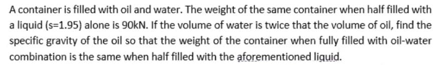 A container is filled with oil and water. The weight of the same container when half filled with
a liquid (s=1.95) alone is 90kN. If the volume of water is twice that the volume of oil, find the
specific gravity of the oil so that the weight of the container when fully filled with oil-water
combination is the same when half filled with the aforementioned liguid.

