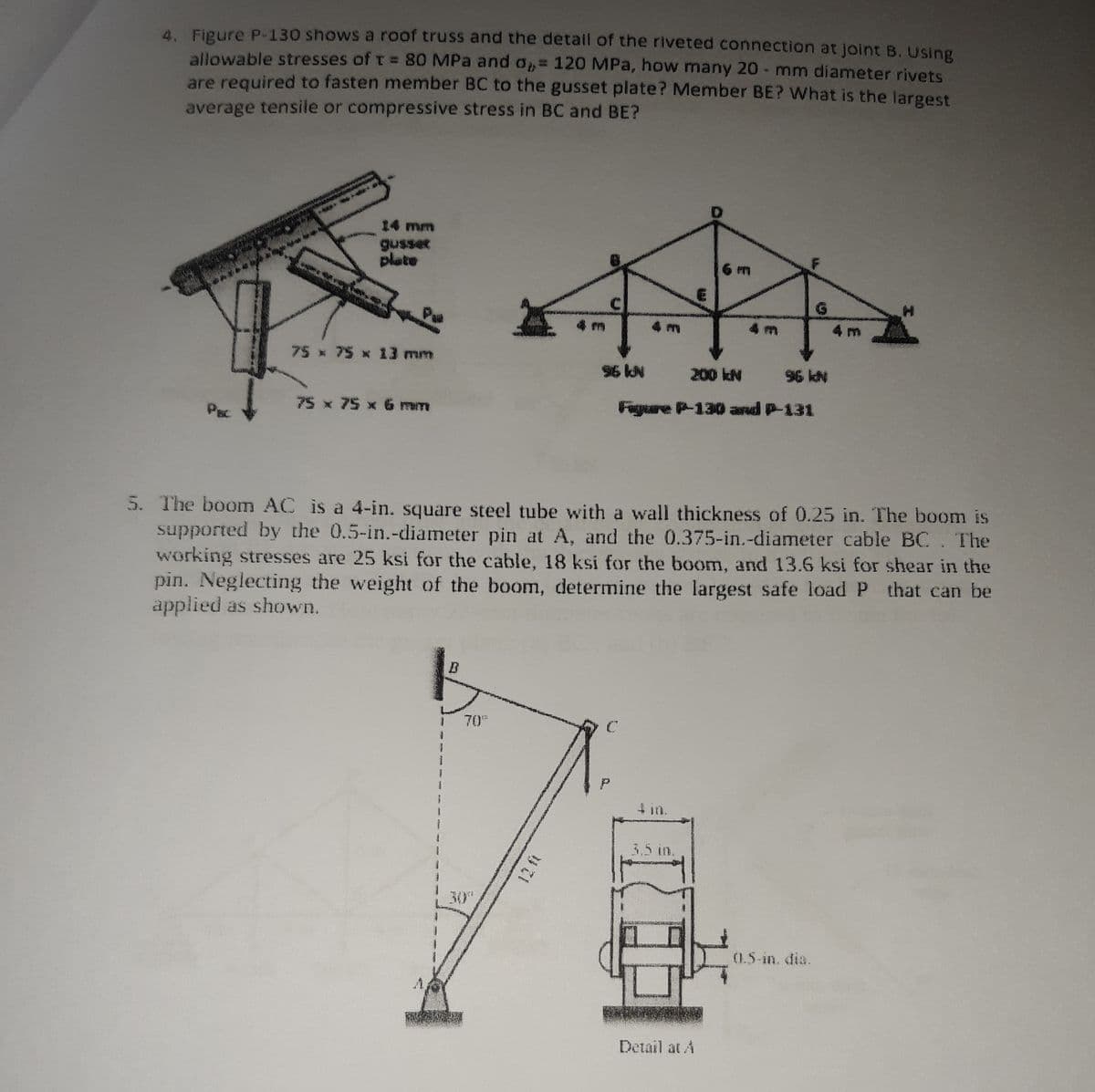 4. Figure P-130 shows a roof truss and the detail of the riveted connection at joint B. Using
allowable stresses of T = 80 MPa and o= 120 MPa, how many 20 - mm diameter rivets
are required to fasten member BC to the gusset plate? Member BE? What is the largest
average tensile or compressive stress in BC and BE?
14 mm
plate
6 m
C
G.
4 m
75 x 75 x 13 mm
96 kN
200 kN
96 kN
N
75 x 75 x 6 mm
Figure P-130 and P-131
PBC
5. The boom AC is a 4-in. square steel tube with a wall thickness of 0.25 in. The boom is
supported by the 0.5-in.-diameter pin at A, and the 0.375-in.-diameter cable BC. The
working stresses are 25 ksi for the cable, 18 ksi for the boom, and 13.6 ksi for shear in the
pin. Neglecting the weight of the boom, determine the largest safe load P that can be
applied as shown.
70
4 in.
3.5 in.
30
0.5-in. dia.
A.
Detail at A
