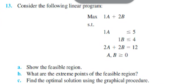 13. Consider the following lincar program:
Мах
1A + 2B
s.t.
1A
1B s 4
2A + 2B = 12
А, В 2 0
a. Show the feasible region.
b. What are the extreme points of the feasible region?
c. Find the optimal solution using the graphical procedure.
