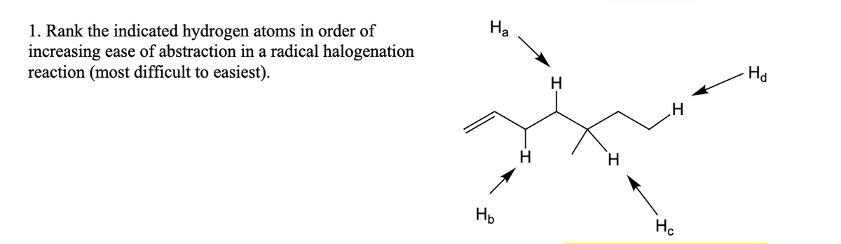 1. Rank the indicated hydrogen atoms in order of
increasing ease of abstraction in a radical halogenation
reaction (most difficult to easiest).
Ha
H₂
H
H
H
H
Hc
Hd