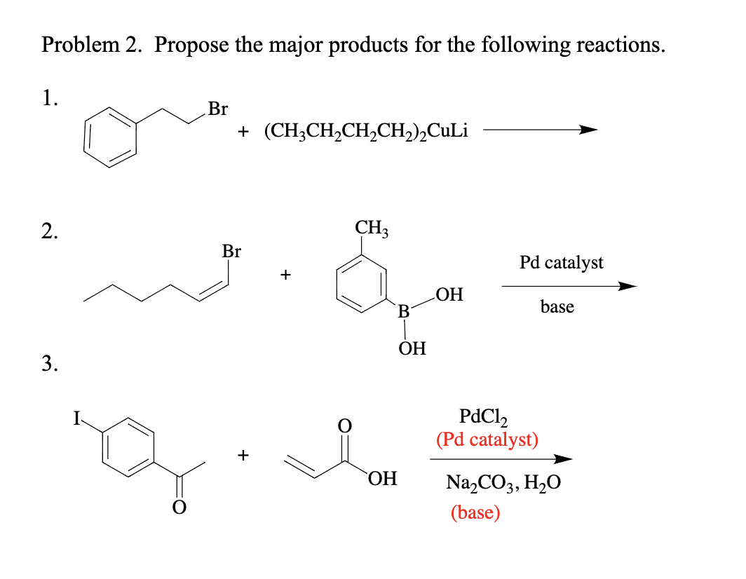 Problem 2. Propose the major products for the following reactions.
1.
2.
3.
Br
+ (CH₂CH₂CH₂CH₂)₂Culi
Br
CH3
B
OH
OH
OH
Pd catalyst
PdC1₂
(Pd catalyst)
base
Na₂CO3, H₂O
(base)