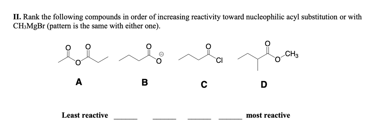 II. Rank the following compounds in order of increasing reactivity toward nucleophilic acyl substitution or with
CH3MgBr (pattern is the same with either one).
A
Least reactive
B
C
CI
D
CH3
most reactive