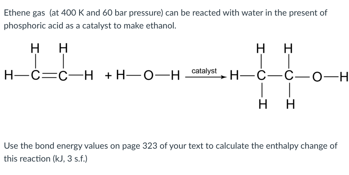 Ethene gas (at 400 K and 60 bar pressure) can be reacted with water in the present of
phosphoric acid as a catalyst to make ethanol.
H H
нн
Н—С—с- Н +Н—О-—Н сatalyst
— Н—С—С—о—Н
н
Use the bond energy values on page 323 of your text to calculate the enthalpy change of
this reaction (kJ, 3 s.f.)
