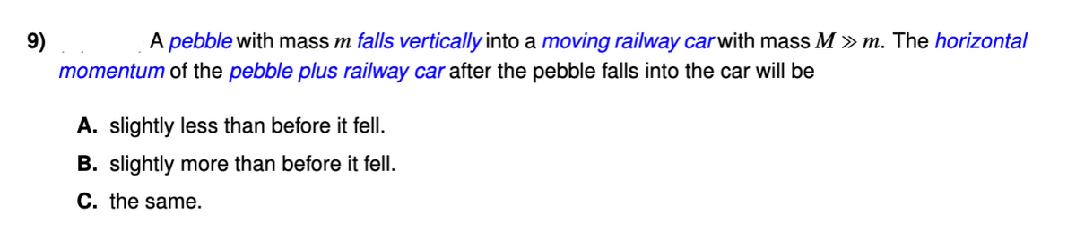9)
A pebble with mass m falls vertically into a moving railway carwith mass M » m. The horizontal
momentum of the pebble plus railway car after the pebble falls into the car will be
A. slightly less than before it fell.
B. slightly more than before it fell.
C. the same.
