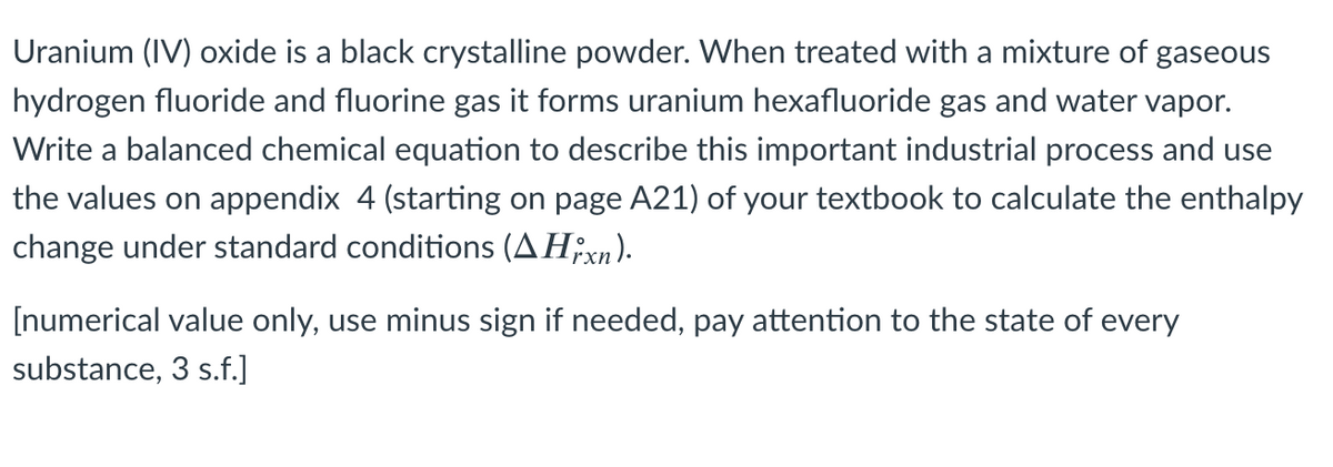 Uranium (IV) oxide is a black crystalline powder. When treated with a mixture of gaseous
hydrogen fluoride and fluorine gas it forms uranium hexafluoride gas and water vapor.
Write a balanced chemical equation to describe this important industrial process and use
the values on appendix 4 (starting on page A21) of your textbook to calculate the enthalpy
change under standard conditions (AH;xn).
[numerical value only, use minus sign if needed, pay attention to the state of every
substance, 3 s.f.]
