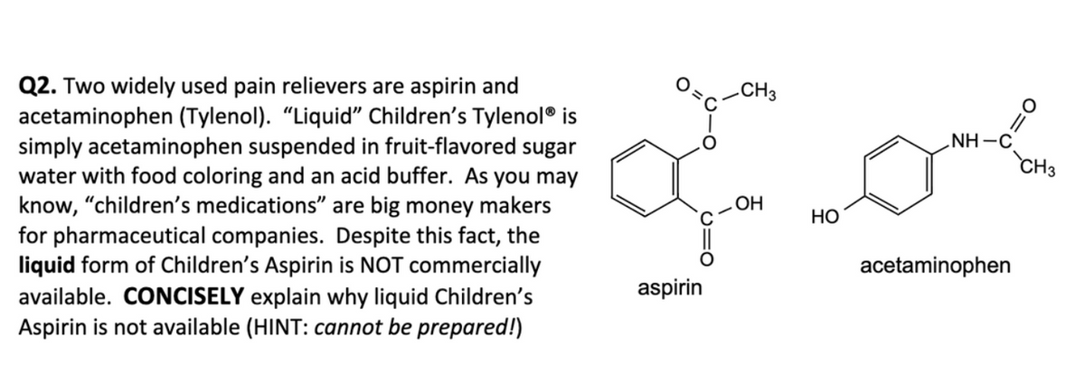 Q2. Two widely used pain relievers are aspirin and
acetaminophen (Tylenol). "Liquid" Children's Tylenol® is
simply acetaminophen suspended in fruit-flavored sugar
water with food coloring and an acid buffer. As you may
know, "children's medications" are big money makers
for pharmaceutical companies. Despite this fact, the
liquid form of Children's Aspirin is NOT commercially
available. CONCISELY explain why liquid Children's
Aspirin is not available (HINT: cannot be prepared!)
CH3
oo
OH
HO
aspirin
NH-C
acetaminophen
CH3