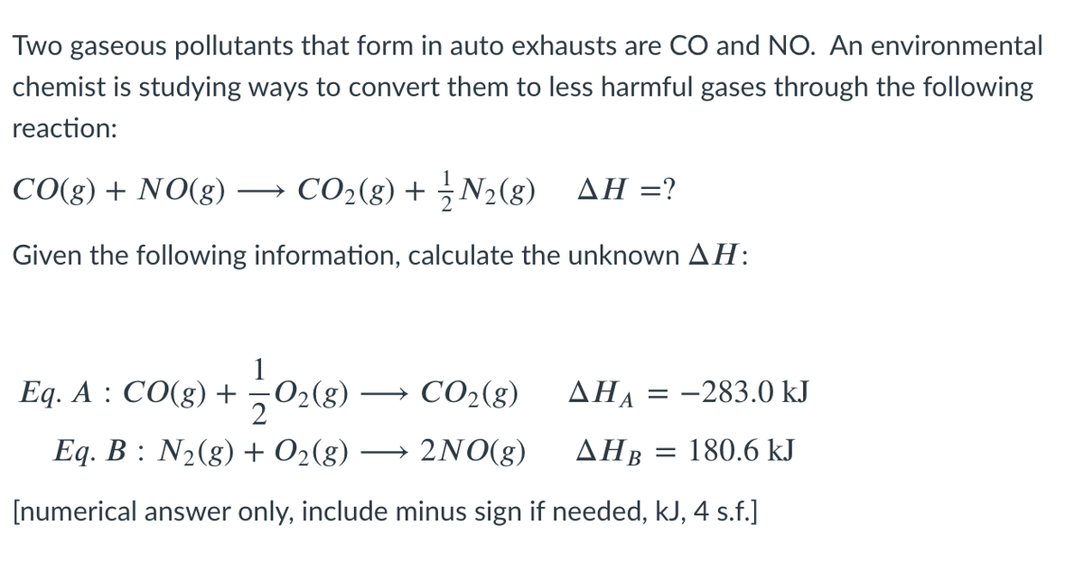 Two gaseous pollutants that form in auto exhausts are CO and NO. An environmental
chemist is studying ways to convert them to less harmful gases through the following
reaction:
CO(g) + NO(g) → CO2(g) + N2(g) AH =?
Given the following information, calculate the unknown AH:
1
Eq. A : CO(g) +02(g)
2
CO2(g)
AHA = -283.0 kJ
Eq. B : N2(g) + O2(g)
2NO(g)
ΔΗΒ
180.6 kJ
[numerical answer only, include minus sign if needed, kJ, 4 s.f.]
