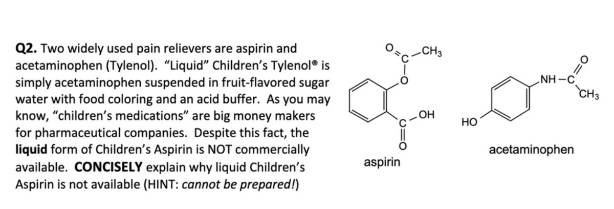 Q2. Two widely used pain relievers are aspirin and
acetaminophen (Tylenol). "Liquid" Children's Tylenol® is
simply acetaminophen suspended in fruit-flavored sugar
water with food coloring and an acid buffer. As you may
know, "children's medications" are big money makers
for pharmaceutical companies. Despite this fact, the
liquid form of Children's Aspirin is NOT commercially
available. CONCISELY explain why liquid Children's
Aspirin is not available (HINT: cannot be prepared!)
میں مری
aspirin
CH3
OH
HO
NH-C
acetaminophen
CH3