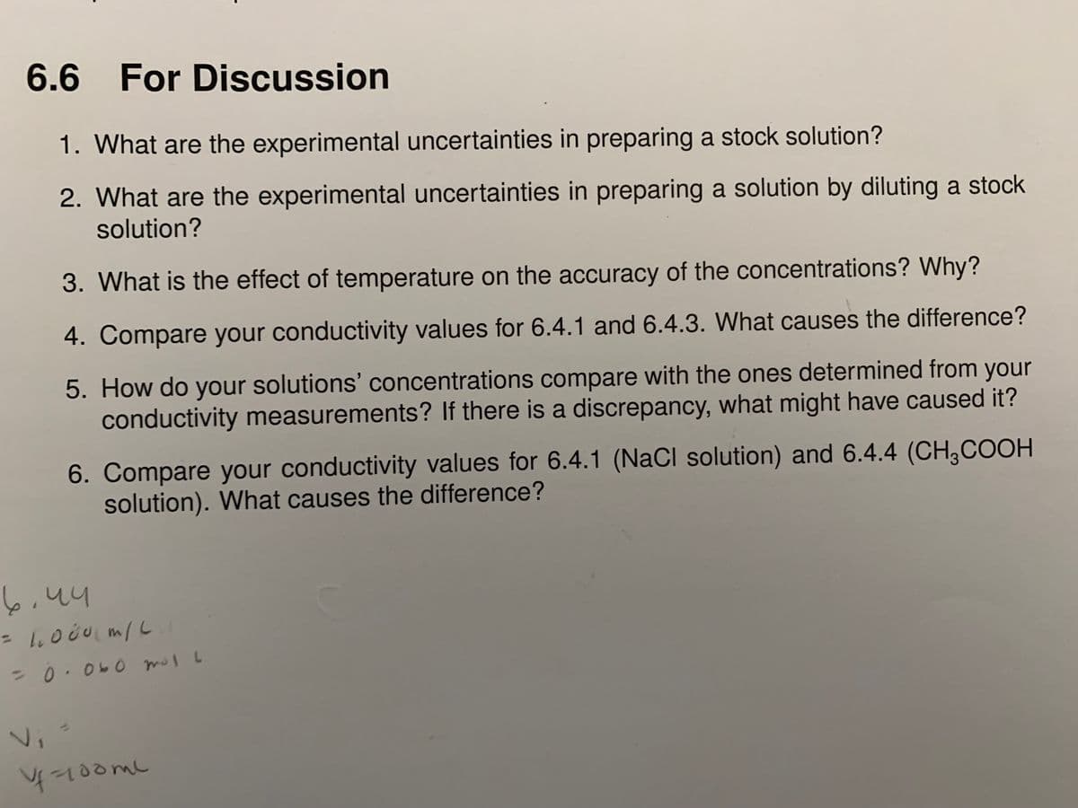 6.6 For Discussion
1. What are the experimental uncertainties in preparing a stock solution?
2. What are the experimental uncertainties in preparing a solution by diluting a stock
solution?
3. What is the effect of temperature on the accuracy of the concentrations? Why?
4. Compare your conductivity values for 6.4.1 and 6.4.3. What causes the difference?
5. How do your solutions' concentrations compare with the ones determined from your
conductivity measurements? If there is a discrepancy, what might have caused it?
6. Compare your conductivity values for 6.4.1 (NaCl solution) and 6.4.4 (CH,COOH
solution). What causes the difference?
%3D
20.060 mol L
