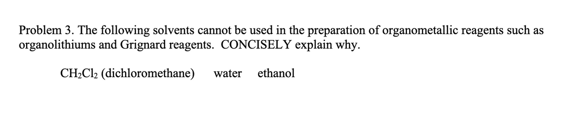 Problem 3. The following solvents cannot be used in the preparation of organometallic reagents such as
organolithiums and Grignard reagents. CONCISELY explain why.
CH₂Cl2₂ (dichloromethane) water ethanol