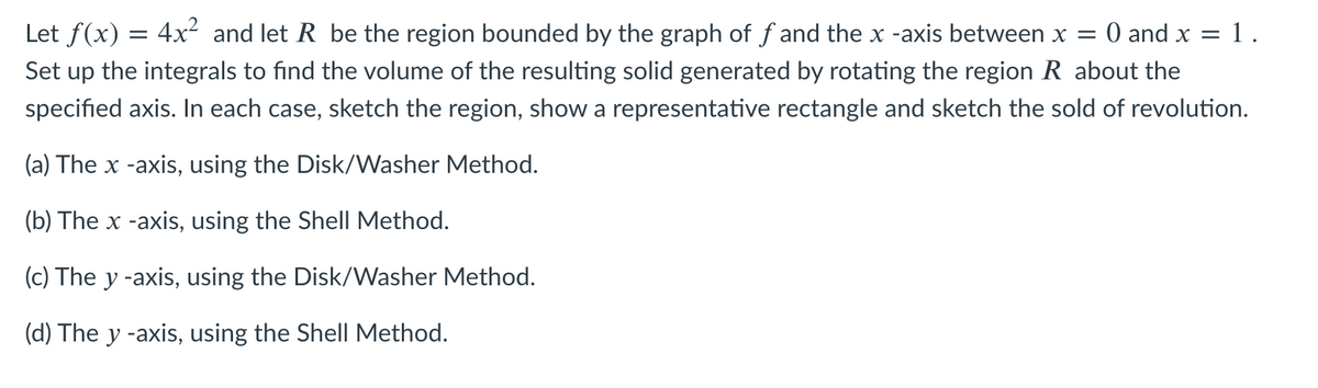 Let f(x) = 4x² and let R be the region bounded by the graph of f and the x -axis between x = 0 and x = 1.
Set up the integrals to find the volume of the resulting solid generated by rotating the region R about the
specified axis. In each case, sketch the region, show a representative rectangle and sketch the sold of revolution.
(a) The x -axis, using the Disk/Washer Method.
(b) The x -axis, using the Shell Method.
(c) The y -axis, using the Disk/Washer Method.
(d) The y -axis, using the Shell Method.
