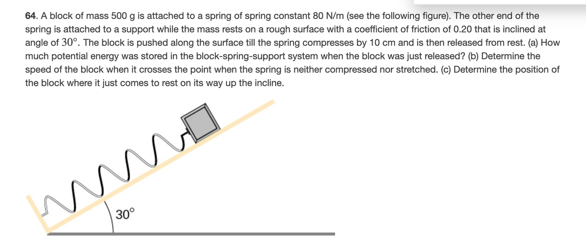 64. A block of mass 500 g is attached to a spring of spring constant 80 N/m (see the following figure). The other end of the
spring is attached to a support while the mass rests on a rough surface with a coefficient of friction of 0.20 that is inclined at
angle of 30°. The block is pushed along the surface till the spring compresses by 10 cm and is then released from rest. (a) How
much potential energy was stored in the block-spring-support system when the block was just released? (b) Determine the
speed of the block when it crosses the point when the spring is neither compressed nor stretched. (c) Determine the position of
the block where it just comes to rest on its way up the incline.
30°
