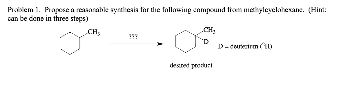 Problem 1. Propose a reasonable synthesis for the following compound from methylcyclohexane. (Hint:
can be done in three steps)
CH3
???
CH3
desired product
D = deuterium (²H)