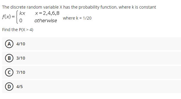 The discrete random variable X has the probability function, where k is constant
(kx
x= 2,4,6,8
f(x)=.
where k = 1/20
otherwise
Find the P(X > 4)
(A) 4/10
В) 3/10
7/10
(D) 4/5
