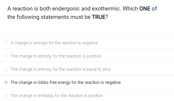 A reaction is both endergonic and exothermic. Which ONE of
the following statements must be TRUE?
A change in entropy for the reaction is negative
The change in entropy for the reaction is positive
The change in entropy for the reaction is equal to zero
The change in Gibbs free energy for the reaction is negative
The change in enthalpy for the reaction is positive