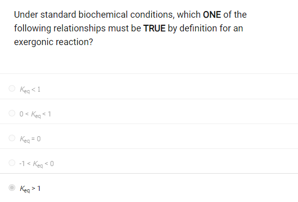 Under standard biochemical conditions, which ONE of the
following relationships must be TRUE by definition for an
exergonic reaction?
Keq <1
0 < Keq < 1
Keq = 0
O-1 < Keq <0
Keq > 1