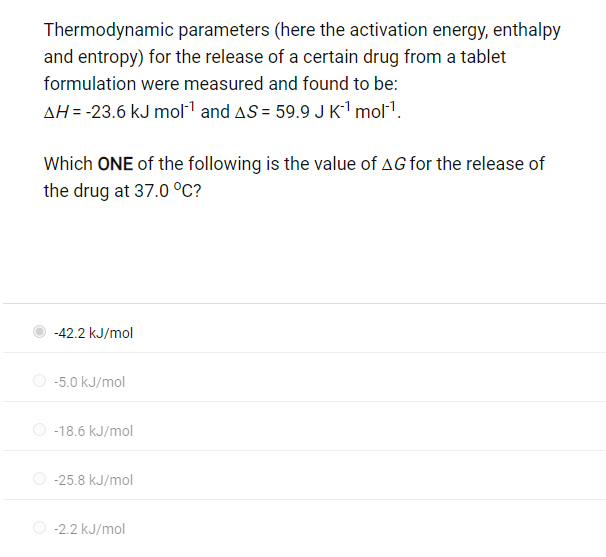 Thermodynamic parameters (here the activation energy, enthalpy
and entropy) for the release of a certain drug from a tablet
formulation were measured and found to be:
AH = -23.6 kJ mol-¹ and AS = 59.9 J K¹ mol¹¹.
Which ONE of the following is the value of AG for the release of
the drug at 37.0 °C?
-42.2 kJ/mol
-5.0 kJ/mol
-18.6 kJ/mol
-25.8 kJ/mol
-2.2 kJ/mol
