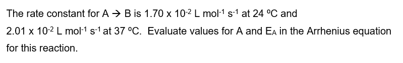 The rate constant for AB is 1.70 x 10-2 L mol-1 s-1 at 24 °C and
2.01 x 10-² L mol-1 s-1 at 37 °C. Evaluate values for A and EA in the Arrhenius equation
for this reaction.