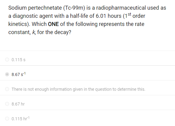 Sodium pertechnetate (Tc-99m) is a radiopharmaceutical used as
a diagnostic agent with a half-life of 6.01 hours (1st order
kinetics). Which ONE of the following represents the rate
constant, k, for the decay?
0.115 s
8.67 S-1
There is not enough information given in the question to determine this.
8.67 hr
0.115 hr¹