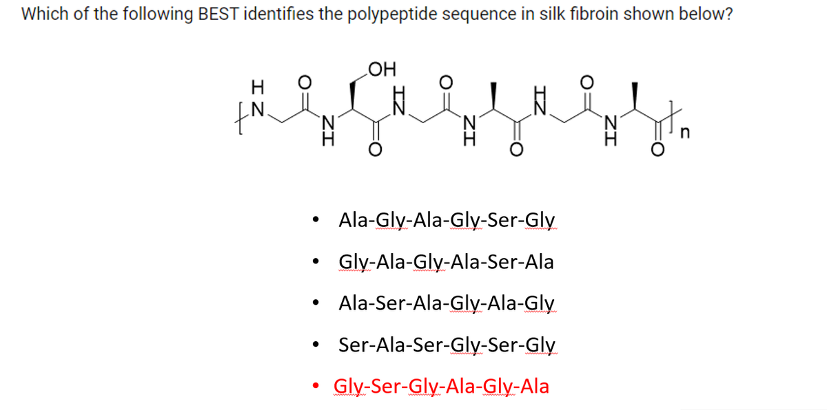 Which of the following BEST identifies the polypeptide sequence in silk fibroin shown below?
H
fN.
●
●
●
OH
N
Ala-Gly-Ala-Gly-Ser-Gly
Gly-Ala-Gly-Ala-Ser-Ala
Ala-Ser-Ala-Gly-Ala-Gly
Ser-Ala-Ser-Gly-Ser-Gly
Gly-Ser-Gly-Ala-Gly-Ala