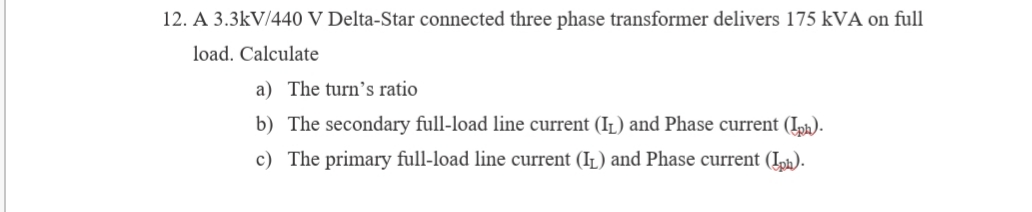 12. A 3.3kV/440 V Delta-Star connected three phase transformer delivers 175 kVA on full
load. Calculate
a) The turn's ratio
b) The secondary full-load line current (Iz) and Phase current (Iph).
c) The primary full-load line current (IL) and Phase current (Iph).
