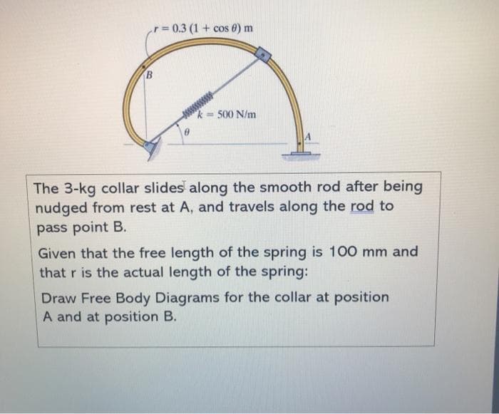 r= 0.3 (1 + cos 0) m
500 N/m
The 3-kg collar slides along the smooth rod after being
nudged from rest at A, and travels along the rod to
pass point B.
Given that the free length of the spring is 100 mm and
that r is the actual length of the spring:
Draw Free Body Diagrams for the collar at position
A and at position B.
