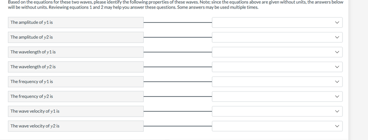 Based on the equations for these two waves, please identify the following properties of these waves. Note; since the equations above are given without units, the answers below
will be without units. Reviewing equations 1 and 2 may help you answer these questions. Some answers may be used multiple times.
The amplitude of y1 is
The amplitude of y2 is
The wavelength of y 1 is
The wavelength of y2 is
The frequency of y 1 is
The frequency of y2 is
The wave velocity of y1 is
The wave velocity of y2 is