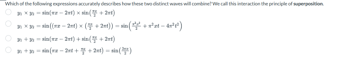 Which of the following expressions accurately describes how these two distinct waves will combine? We call this interaction the principle of superposition.
31 X 2 = sin(7 – 27t) × sin(7 +27t)
Y1 × y2 = sin((πx − 2πt) × ( + 2nt)) = sin(*² + π²xt − 47²t²)
-
31+32 =sin(7 – 2nt)+sin(2 +2xt)
31+32=sin(7ử – 2nt+ +27t)=sin(37)
