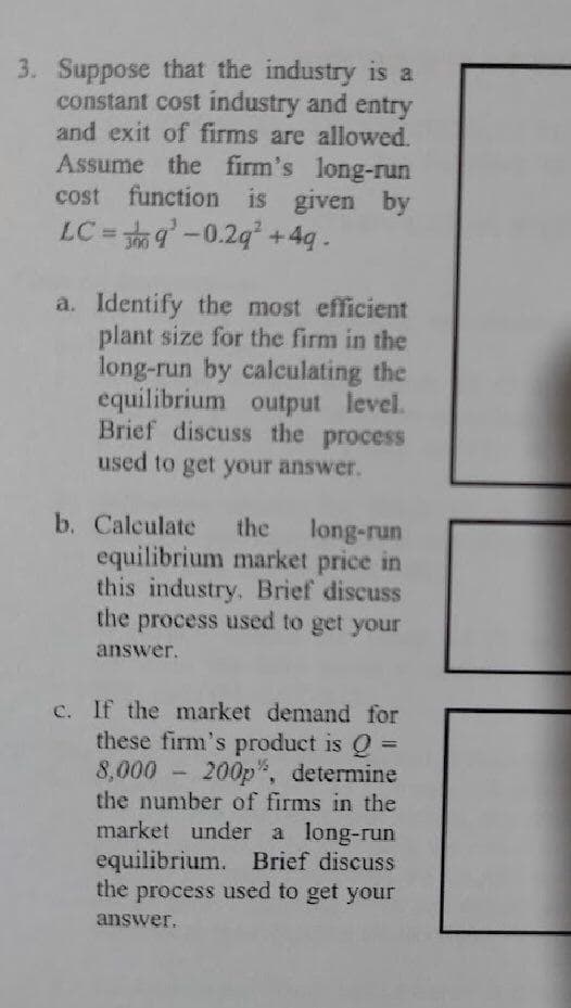3. Suppose that the industry is a
constant cost industry and entry
and exit of firms are allowed.
Assume the firm's long-run
cost function is given by
LC = 9-0.2g +4q .
a. Identify the most efficient
plant size for the firm in the
long-run by calculating the
equilibrium output level.
Brief discuss the process
used to get your answer.
b. Calculate
equilibrium market price in
this industry. Brief discuss
the process used to get your
the
long-run
answer.
c. If the market demand for
these firm's product is Q =
8,000 - 200p", determine
the number of firms in the
market under a long-run
equilibrium. Brief discuss
the process used to get your
answer.
