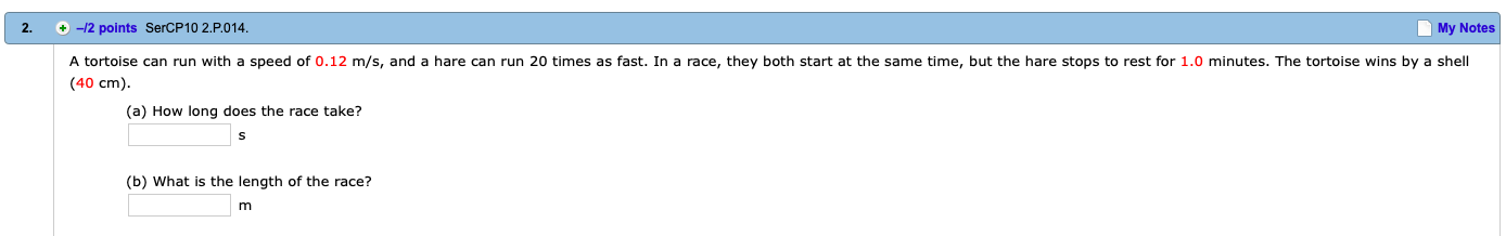 2.
+-12 points SerCP10 2.P.014
My Notes
A tortoise can run with a speed of 0.12 m/s, and a hare can run 20 times as fast. In a race, they both start at the same time, but the hare stops to rest for 1.0 minutes. The tortoise wins by a shell
(40 cm)
(a) How long does the race take?
(b) What is the length of the race?
