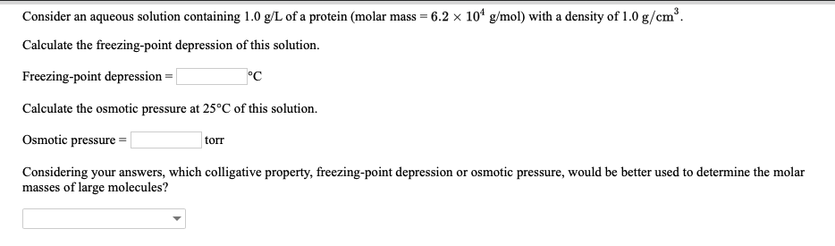 Consider an aqueous solution containing 1.0 g/L of a protein (molar mass = 6.2 × 104 g/mol) with a density of 1.0 g/cm
Calculate the freezing-point depression of this solution.
Freezing-point depression
Calculate the osmotic pressure at 25°C of this solution.
Osmotic pressure
Considering your answers, which colligative property, freezing-point depression or osmotic pressure, would be better used to determine the molar
torr
masses of large molecules?
