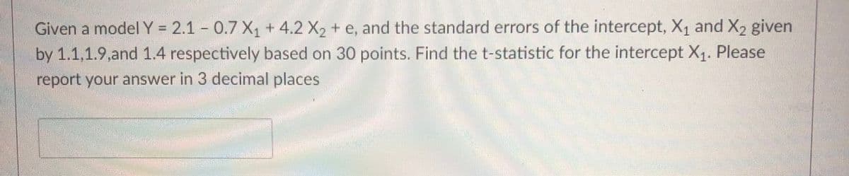 Given a model Y = 2.1 - 0.7 X, + 4.2 X, + e, and the standard errors of the intercept, X1 and X2 given
by 1.1,1.9,and 1.4 respectively based on 30 points. Find the t-statistic for the intercept X1. Please
report your answer in 3 decimal places
