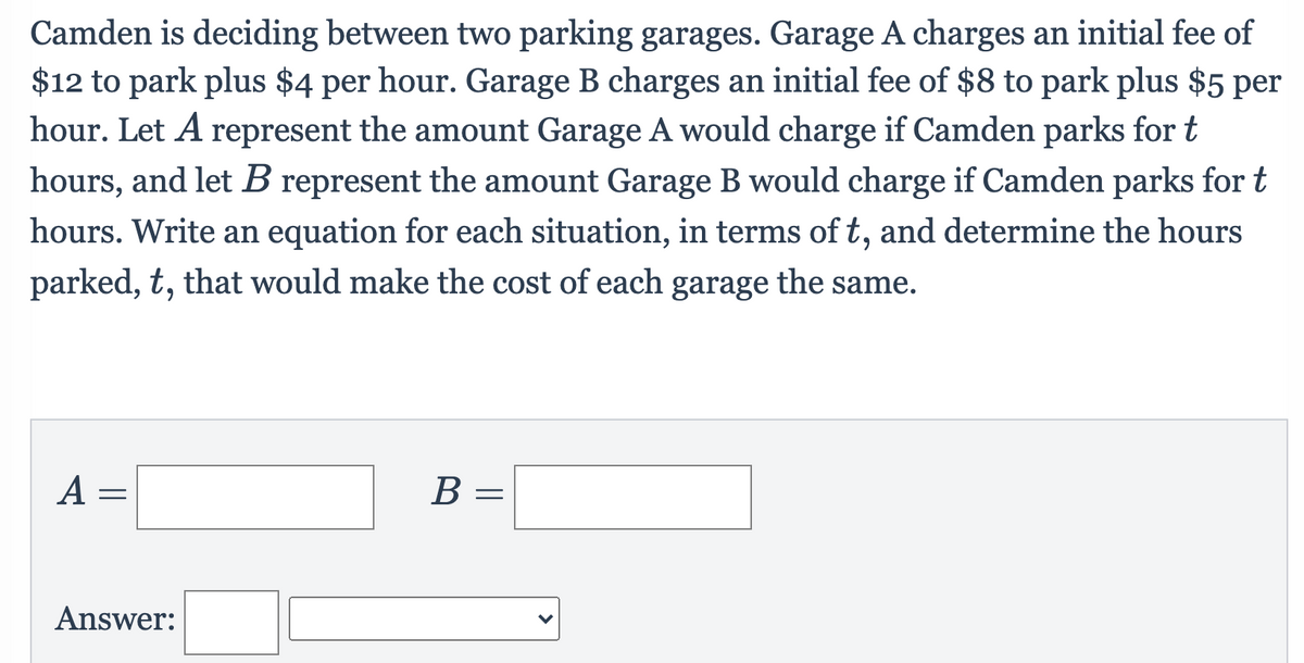 Camden is deciding between two parking garages. Garage A charges an initial fee of
$12 to park plus $4 per hour. Garage B charges an initial fee of $8 to park plus $5 per
hour. Let A represent the amount Garage A would charge if Camden parks for t
hours, and let B represent the amount Garage B would charge if Camden parks for t
hours. Write an equation for each situation, in terms of t, and determine the hours
parked, t, that would make the cost of each garage the same.
A =
В —
Answer:
