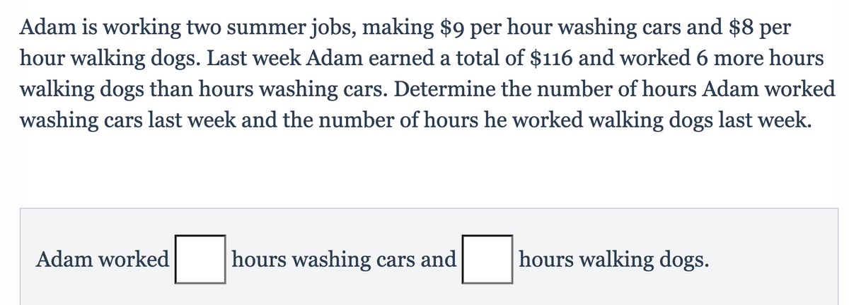 Adam is working two summer jobs, making $9 per hour washing cars and $8 per
hour walking dogs. Last week Adam earned a total of $116 and worked 6 more hours
walking dogs than hours washing cars. Determine the number of hours Adam worked
washing cars last week and the number of hours he worked walking dogs last week.
Adam worked
hours washing cars and
hours walking dogs.
