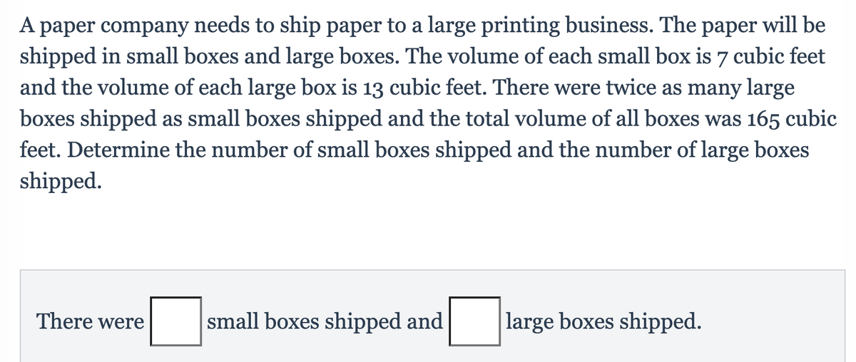 A paper company needs to ship paper to a large printing business. The paper will be
shipped in small boxes and large boxes. The volume of each small box is 7 cubic feet
and the volume of each large box is 13 cubic feet. There were twice as many large
boxes shipped as small boxes shipped and the total volume of all boxes was 165 cubic
feet. Determine the number of small boxes shipped and the number of large boxes
shipped.
There were
small boxes shipped and
large boxes shipped.
