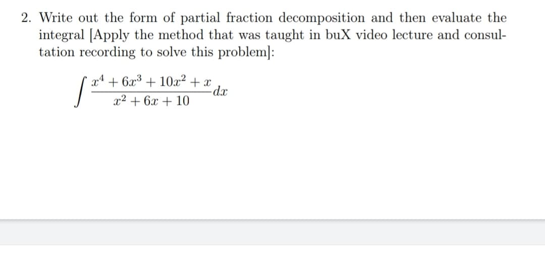 2. Write out the form of partial fraction decomposition and then evaluate the
integral [Apply the method that was taught in buX video lecture and consul-
tation recording to solve this problem]:
x4 + 6x³ + 10x² + x
x2 + 6x + 10
